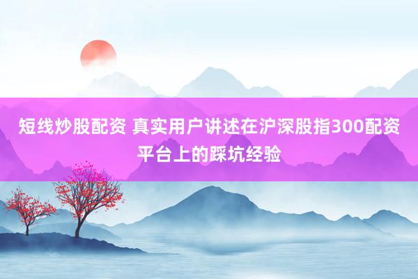 短线炒股配资 真实用户讲述在沪深股指300配资平台上的踩坑经验