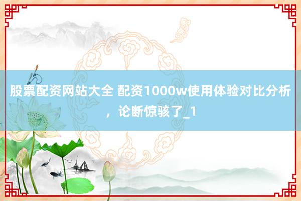 股票配资网站大全 配资1000w使用体验对比分析,论断惊骇了_1