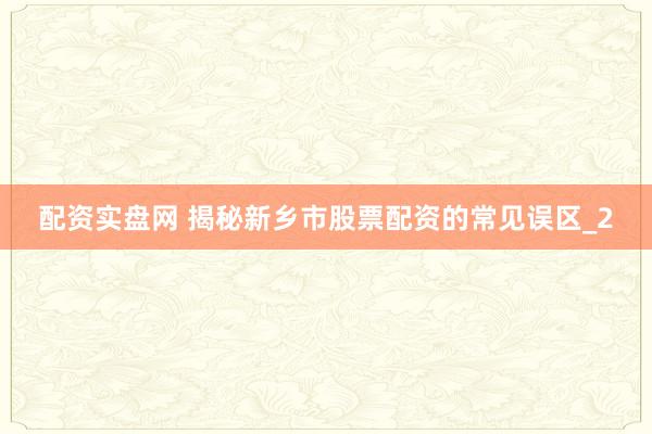 配资实盘网 揭秘新乡市股票配资的常见误区_2