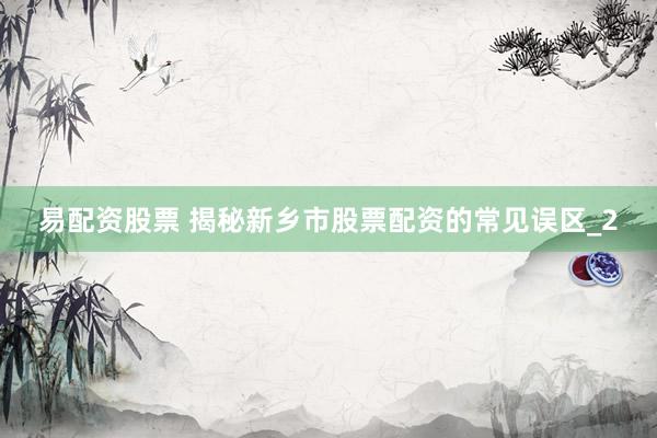 易配资股票 揭秘新乡市股票配资的常见误区_2