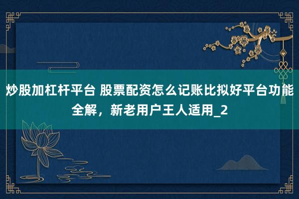 炒股加杠杆平台 股票配资怎么记账比拟好平台功能全解,新老用户王人适用_2
