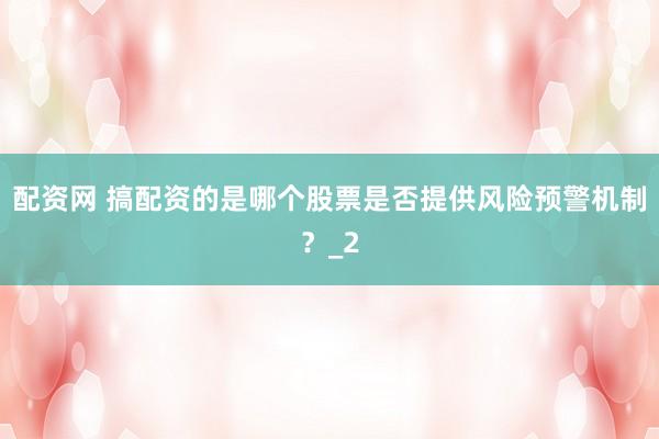 配资网 搞配资的是哪个股票是否提供风险预警机制?_2