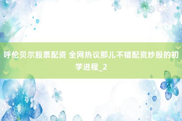 呼伦贝尔股票配资 全网热议那儿不错配资炒股的初学进程_2