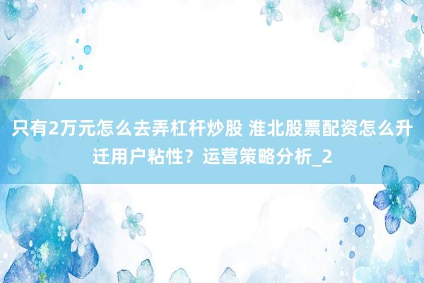 只有2万元怎么去弄杠杆炒股 淮北股票配资怎么升迁用户粘性?运营策略分析_2
