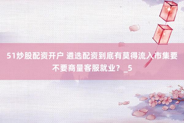 51炒股配资开户 遴选配资到底有莫得流入市集要不要商量客服就业?_5