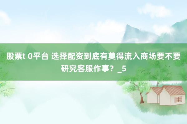 股票t 0平台 选择配资到底有莫得流入商场要不要研究客服作事?_5