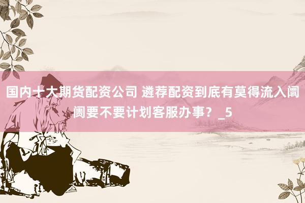 国内十大期货配资公司 遴荐配资到底有莫得流入阛阓要不要计划客服办事？_5