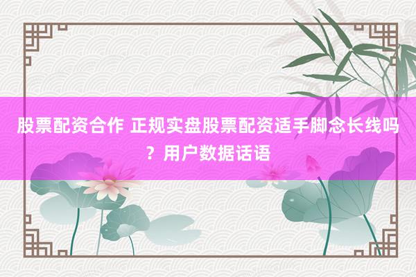股票配资合作 正规实盘股票配资适手脚念长线吗？用户数据话语