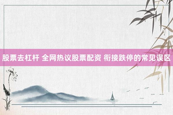 股票去杠杆 全网热议股票配资 衔接跌停的常见误区