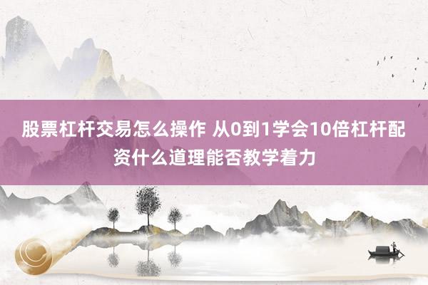 股票杠杆交易怎么操作 从0到1学会10倍杠杆配资什么道理能否教学着力