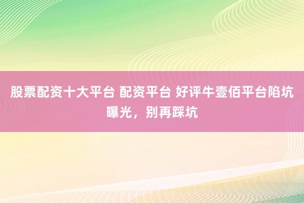 股票配资十大平台 配资平台 好评牛壹佰平台陷坑曝光，别再踩坑