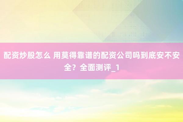 配资炒股怎么 用莫得靠谱的配资公司吗到底安不安全？全面测评_1