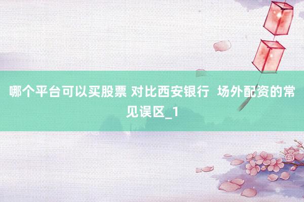 哪个平台可以买股票 对比西安银行  场外配资的常见误区_1
