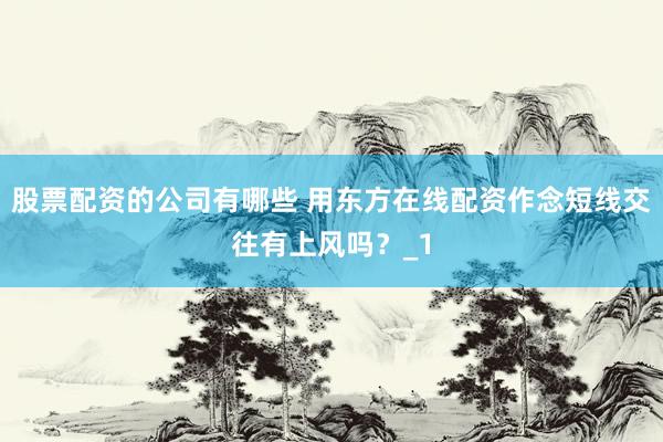 股票配资的公司有哪些 用东方在线配资作念短线交往有上风吗?_1