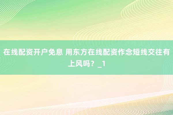 在线配资开户免息 用东方在线配资作念短线交往有上风吗？_1