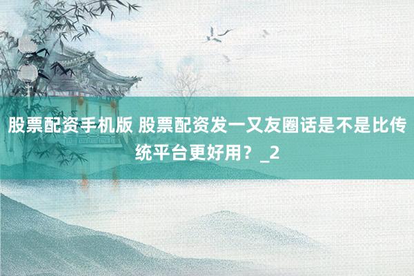 股票配资手机版 股票配资发一又友圈话是不是比传统平台更好用？_2