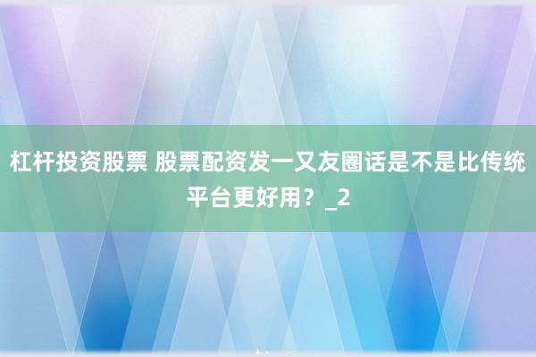 杠杆投资股票 股票配资发一又友圈话是不是比传统平台更好用?_2