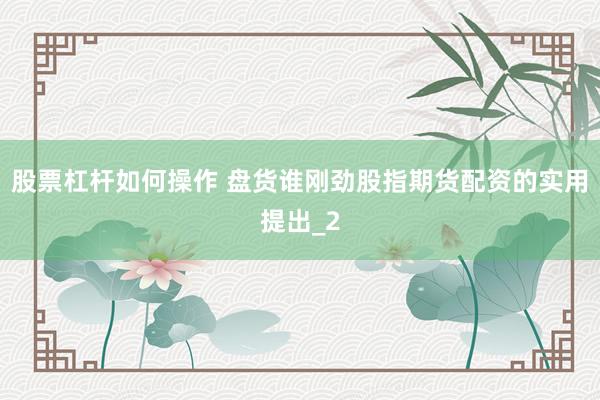 股票杠杆如何操作 盘货谁刚劲股指期货配资的实用提出_2