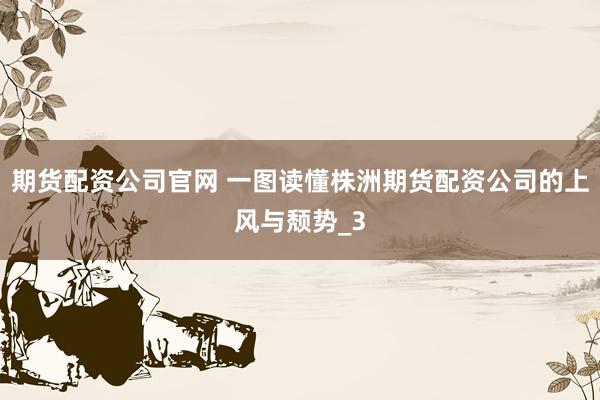 期货配资公司官网 一图读懂株洲期货配资公司的上风与颓势_3