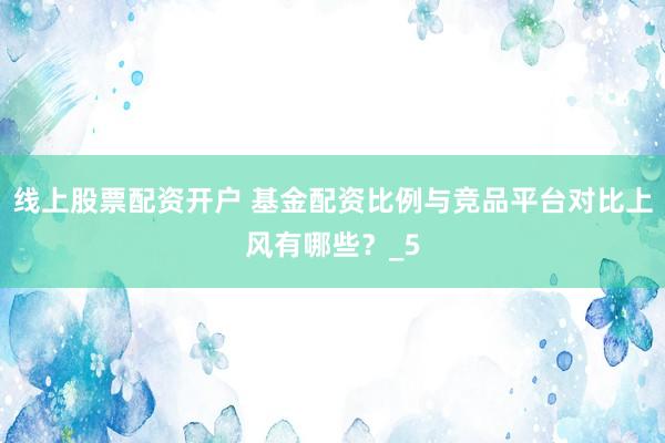 线上股票配资开户 基金配资比例与竞品平台对比上风有哪些？_5