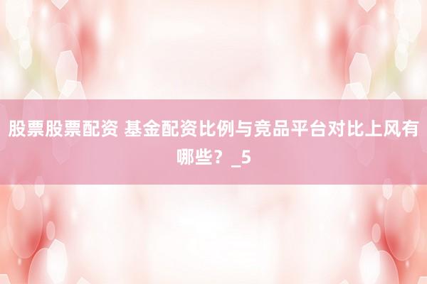 股票股票配资 基金配资比例与竞品平台对比上风有哪些?_5