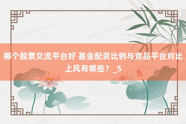 哪个股票交流平台好 基金配资比例与竞品平台对比上风有哪些？_5