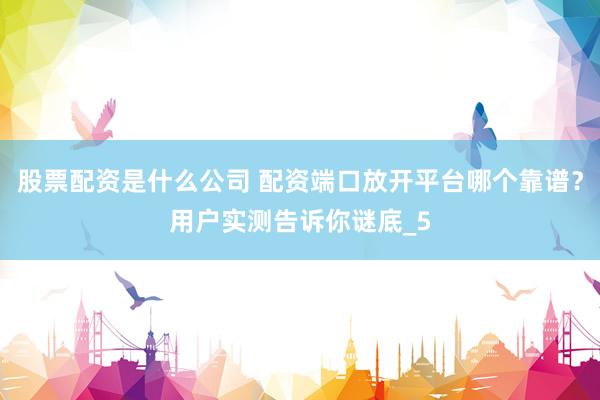 股票配资是什么公司 配资端口放开平台哪个靠谱？用户实测告诉你谜底_5