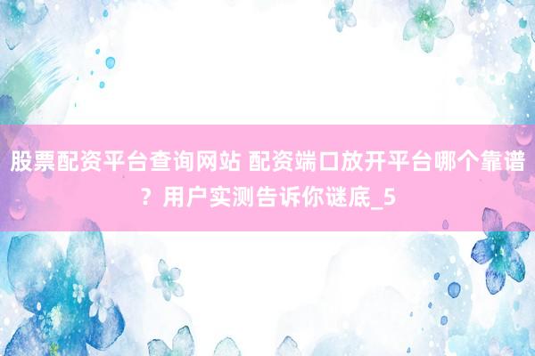 股票配资平台查询网站 配资端口放开平台哪个靠谱？用户实测告诉你谜底_5