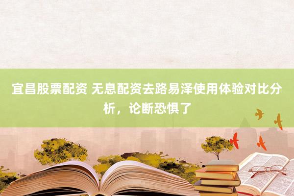 宜昌股票配资 无息配资去路易泽使用体验对比分析，论断恐惧了