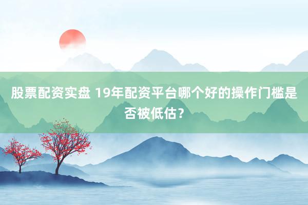 股票配资实盘 19年配资平台哪个好的操作门槛是否被低估？