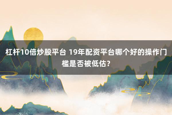 杠杆10倍炒股平台 19年配资平台哪个好的操作门槛是否被低估？