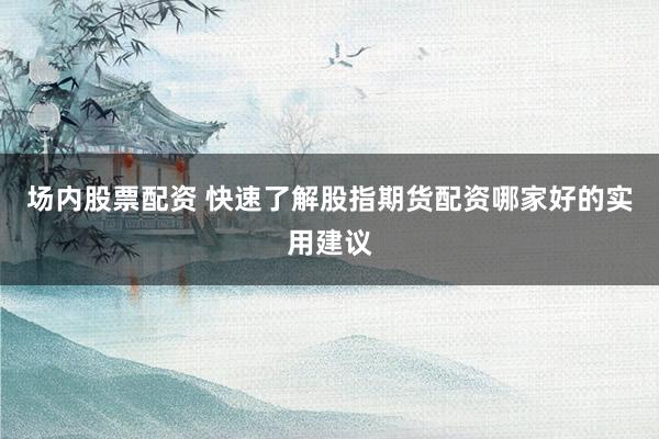 场内股票配资 快速了解股指期货配资哪家好的实用建议