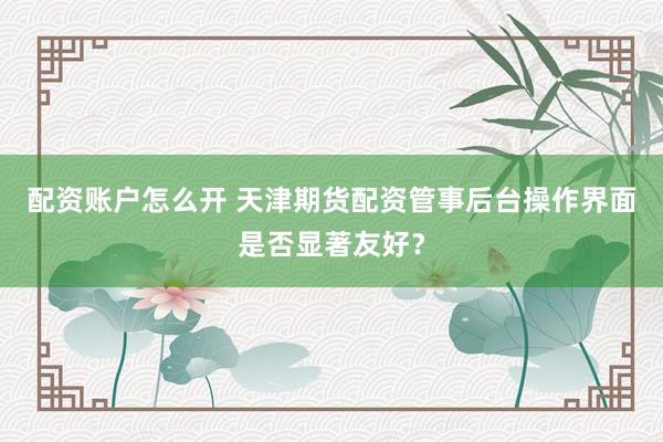 配资账户怎么开 天津期货配资管事后台操作界面是否显著友好？