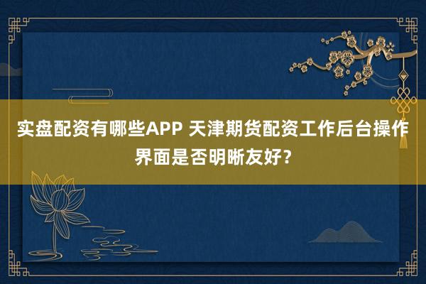 实盘配资有哪些APP 天津期货配资工作后台操作界面是否明晰友好？