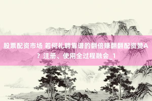 股票配资市场 若何礼聘靠谱的翻倍赚翻翻配资赞A？注册、使用全过程融会_1