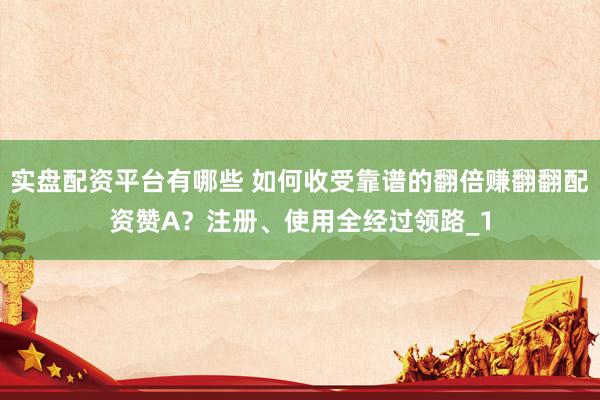 实盘配资平台有哪些 如何收受靠谱的翻倍赚翻翻配资赞A?注册、使用全经过领路_1