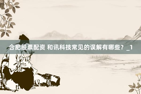 合肥股票配资 和讯科技常见的误解有哪些?_1