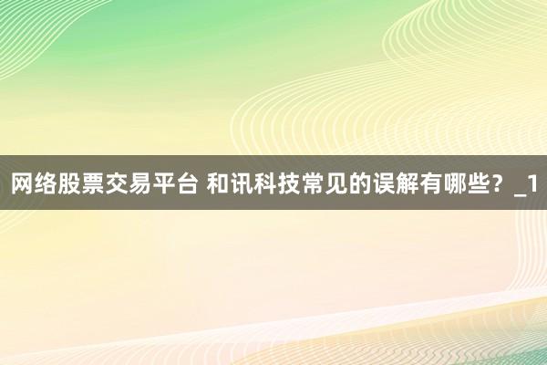 网络股票交易平台 和讯科技常见的误解有哪些？_1