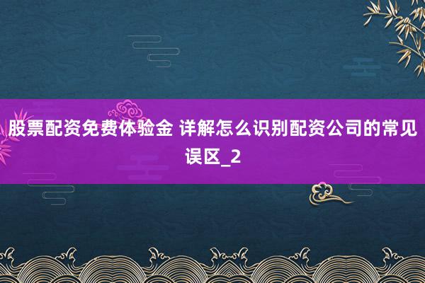 股票配资免费体验金 详解怎么识别配资公司的常见误区_2