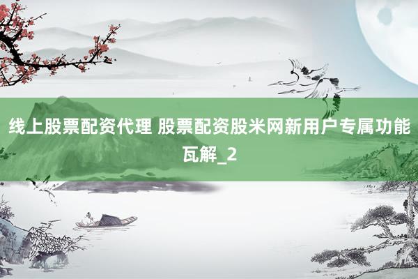线上股票配资代理 股票配资股米网新用户专属功能瓦解_2