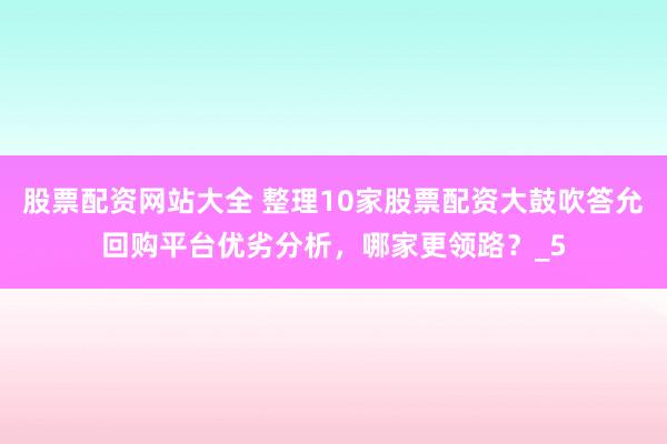 股票配资网站大全 整理10家股票配资大鼓吹答允回购平台优劣分析，哪家更领路？_5