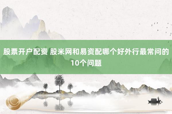 股票开户配资 股米网和易资配哪个好外行最常问的10个问题