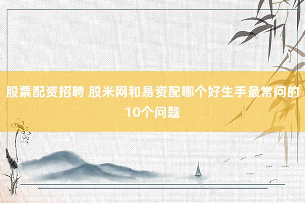 股票配资招聘 股米网和易资配哪个好生手最常问的10个问题