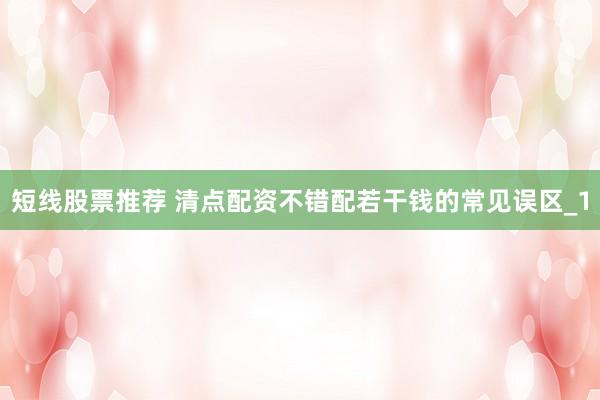 短线股票推荐 清点配资不错配若干钱的常见误区_1