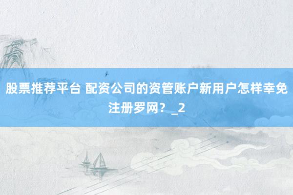 股票推荐平台 配资公司的资管账户新用户怎样幸免注册罗网？_2