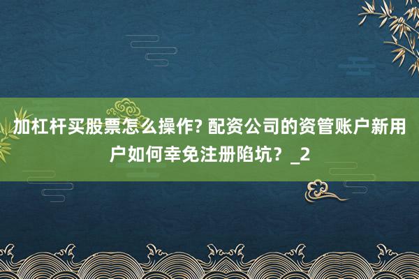 加杠杆买股票怎么操作? 配资公司的资管账户新用户如何幸免注册陷坑？_2