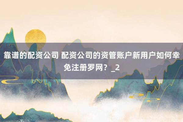 靠谱的配资公司 配资公司的资管账户新用户如何幸免注册罗网？_2