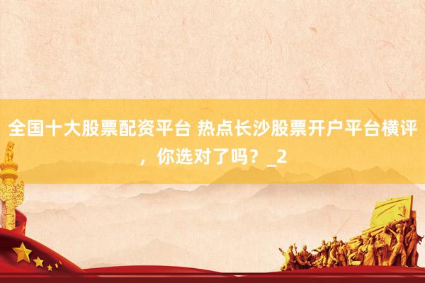 全国十大股票配资平台 热点长沙股票开户平台横评，你选对了吗？_2
