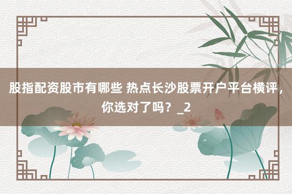 股指配资股市有哪些 热点长沙股票开户平台横评，你选对了吗？_2