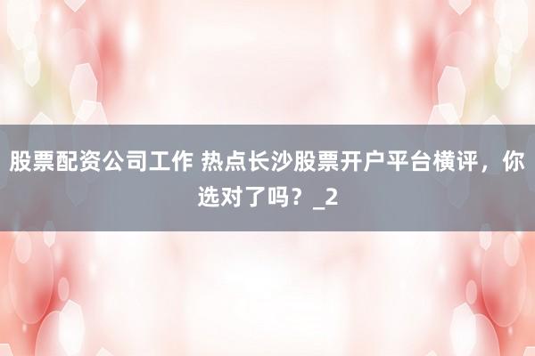 股票配资公司工作 热点长沙股票开户平台横评，你选对了吗？_2